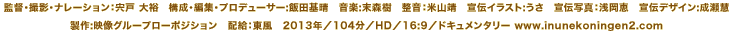 監督・撮影・ナレーション：宍戸 大裕　構成･編集・プロデューサー:飯田基晴　音楽:末森樹　整音：米山靖　宣伝イラスト:うさ　宣伝写真：浅岡恵　宣伝デザイン:成瀬慧　製作:映像グループローポジション　配給：東風　2013年／104分／HD／16:9／ドキュメンタリー www.inunekoningen2.com